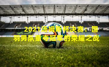 2021汤姆斯杯决赛：国羽男队重夺冠军的荣耀之战