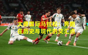 太原国际马拉松：奔跑在历史与现代的交汇点