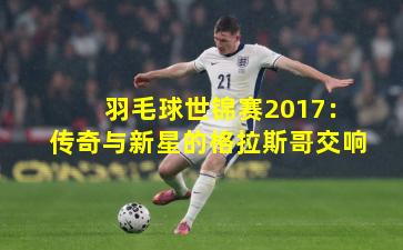 羽毛球世锦赛2017：传奇与新星的格拉斯哥交响
