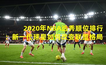 2020年NBA选秀顺位排行：新一代球星如何改变联盟格局