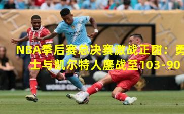 NBA季后赛总决赛激战正酣：勇士与凯尔特人鏖战至103-90