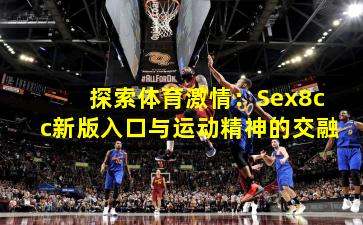 探索体育激情：Sex8cc新版入口与运动精神的交融