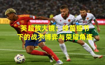 英超放大镜：绿茵细节下的战术博弈与荣耀角逐