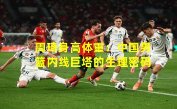 周琦身高体重：中国男篮内线巨塔的生理密码