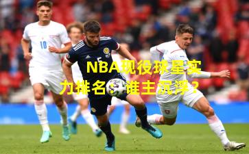 NBA现役球星实力排名：谁主沉浮？