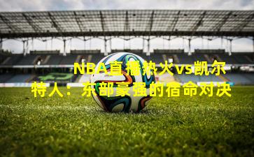  NBA直播热火vs凯尔特人：东部豪强的宿命对决