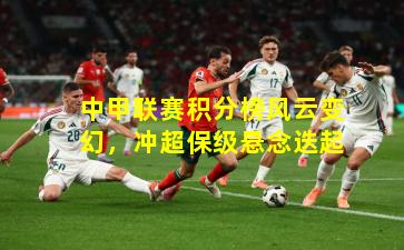 中甲联赛积分榜风云变幻，冲超保级悬念迭起