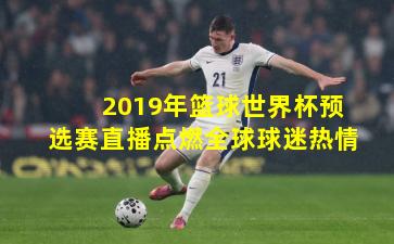 2019年篮球世界杯预选赛直播点燃全球球迷热情