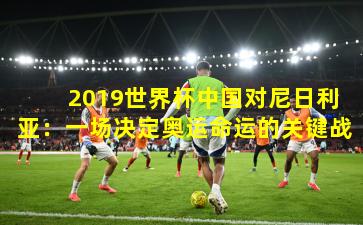  2019世界杯中国对尼日利亚：一场决定奥运命运的关键战